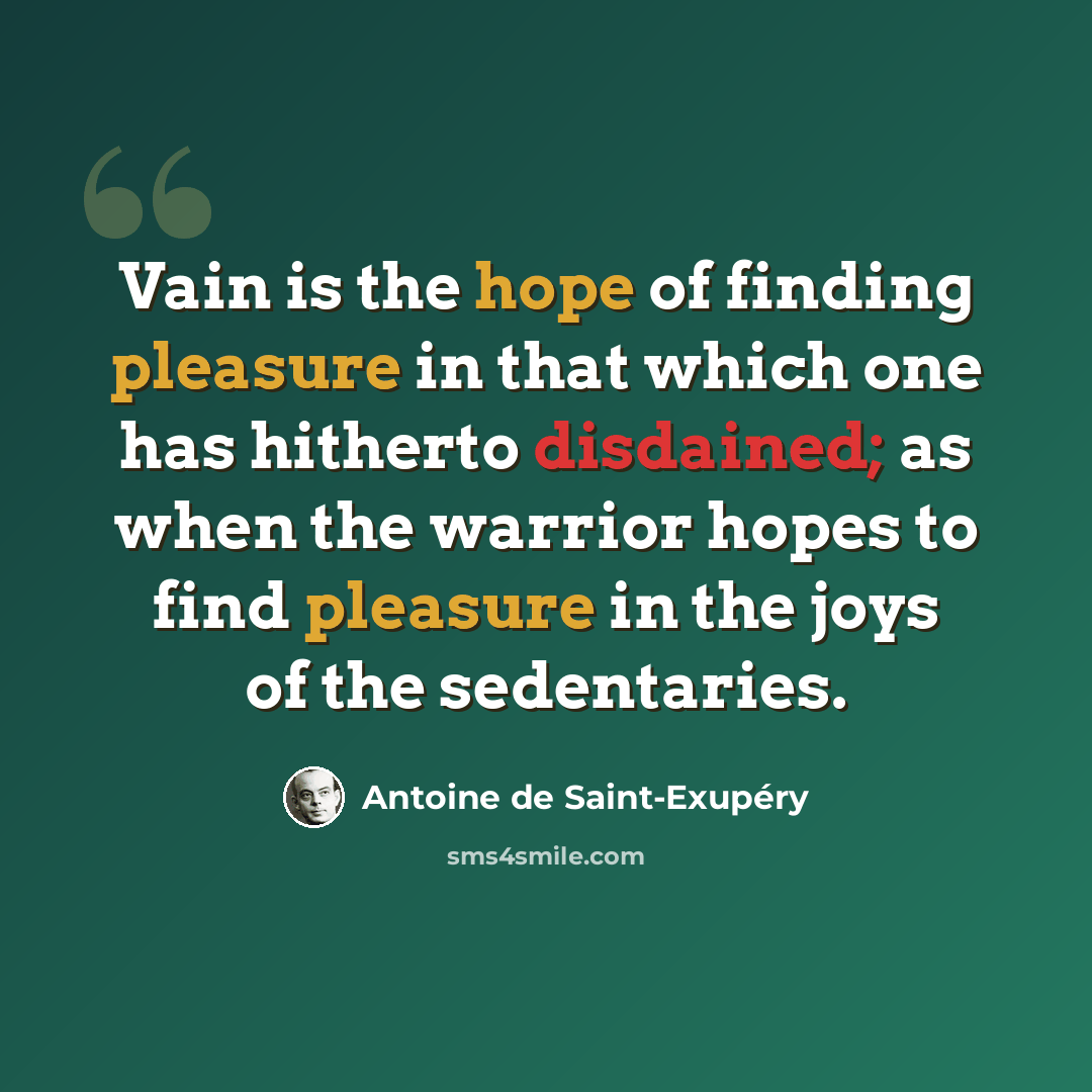 “Vain is the hope of finding pleasure in that which one has hitherto disdained; as when the warrior hopes to find pleasure in the joys of the sedentaries.” quote by Antoine de Saint-Exupery