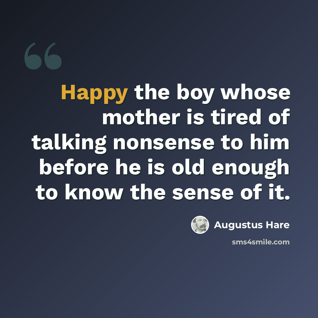 “Happy the boy whose mother is tired of talking nonsense to him before he is old enough to know the sense of it.” quote by Augustus Hare