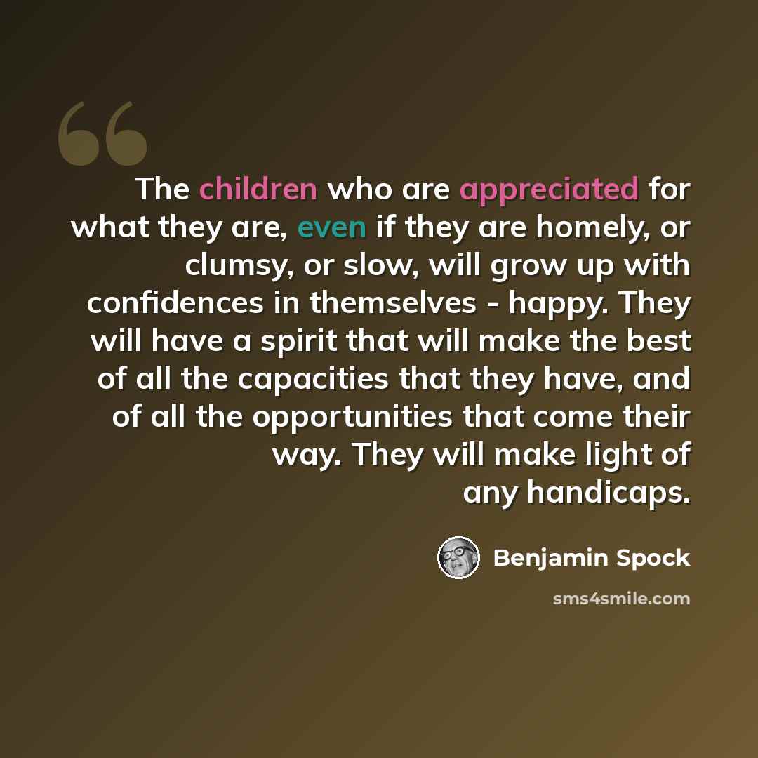 “The children who are appreciated for what they are, even if they are homely, or clumsy, or slow, will grow up with confidences in themselves - happy. They will have a spirit that will make the best of all the capacities that they have, and of all the opportunities that come their way. They will…” quote by Benjamin Spock