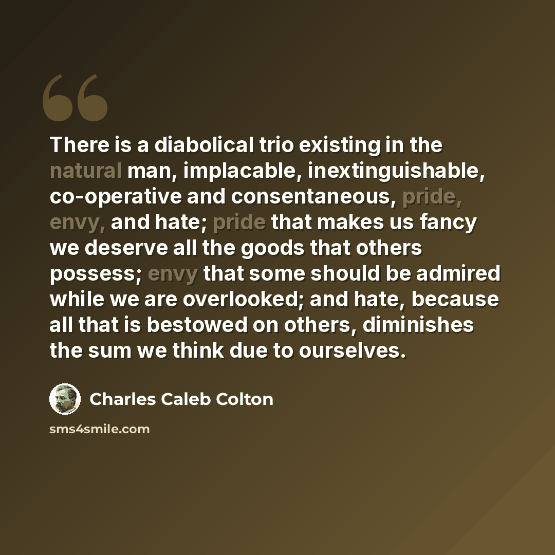 “There is a diabolical trio existing in the natural man, implacable, inextinguishable, co-operative and consentaneous, pride, envy, and hate; pride that makes us fancy we deserve all the goods that others possess; envy that some should be admired while we are overlooked; and hate, because all that…” quote by Charles Caleb Colton