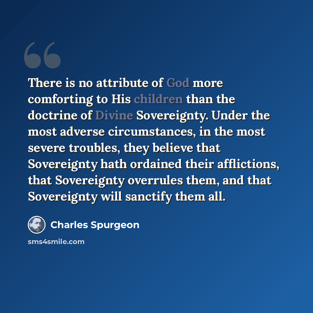 “There is no attribute of God more comforting to His children than the doctrine of Divine Sovereignty. Under the most adverse circumstances, in the most severe troubles, they believe that Sovereignty hath ordained their afflictions, that Sovereignty overrules them, and that Sovereignty will…” quote by Charles Spurgeon