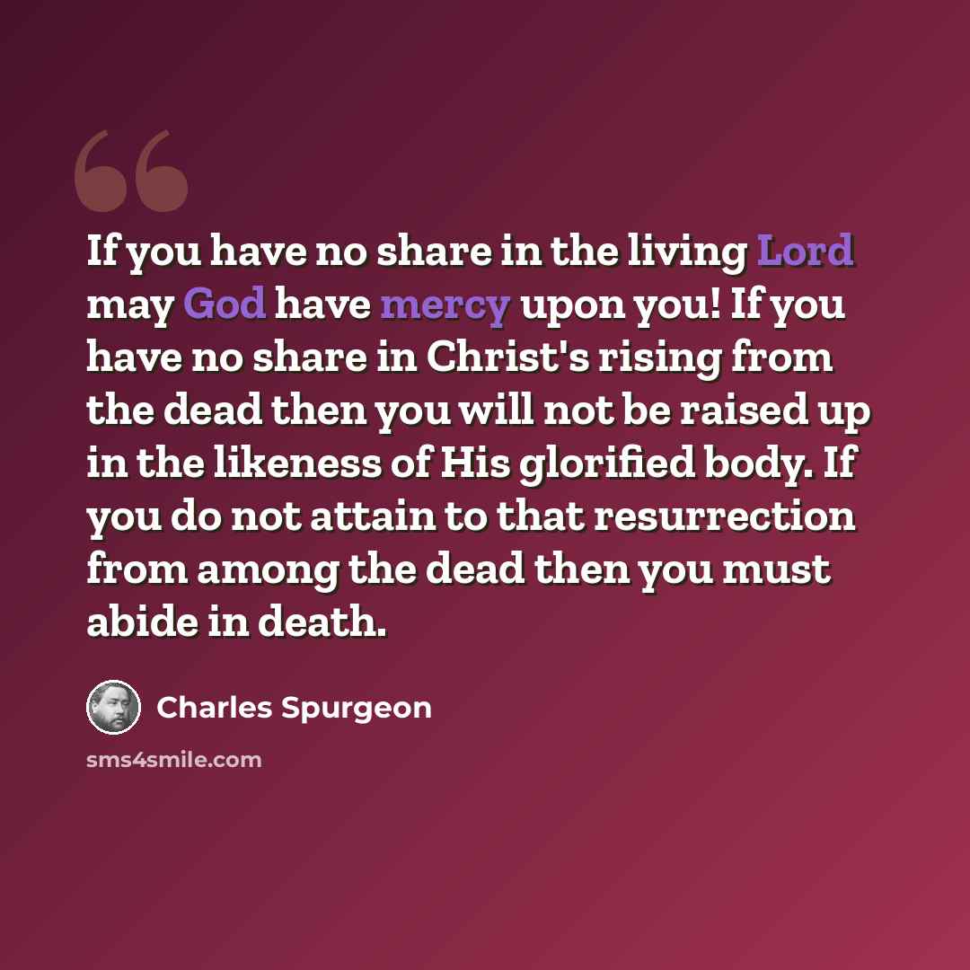 “If you have no share in the living Lord may God have mercy upon you! If you have no share in Christ's rising from the dead then you will not be raised up in the likeness of His glorified body. If you do not attain to that resurrection from among the dead then you must abide in death.” quote by Charles Spurgeon