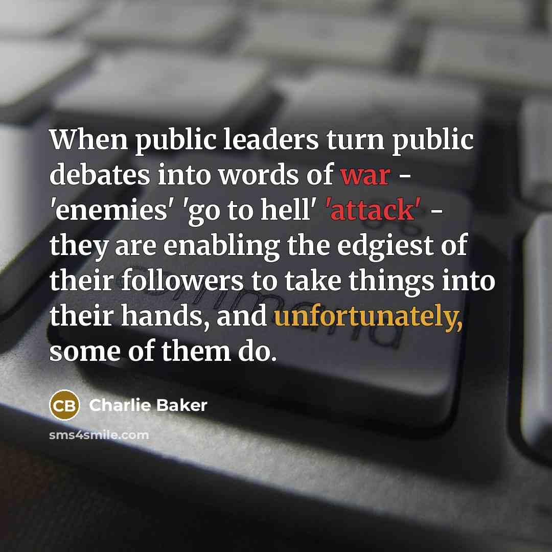 “When public leaders turn public debates into words of war - 'enemies' 'go to hell' 'attack' - they are enabling the edgiest of their followers to take things into their hands, and unfortunately, some of them do.” quote by Charlie Baker