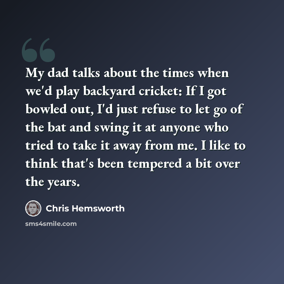 “My dad talks about the times when we'd play backyard cricket: If I got bowled out, I'd just refuse to let go of the bat and swing it at anyone who tried to take it away from me. I like to think that's been tempered a bit over the years.” quote by Chris Hemsworth