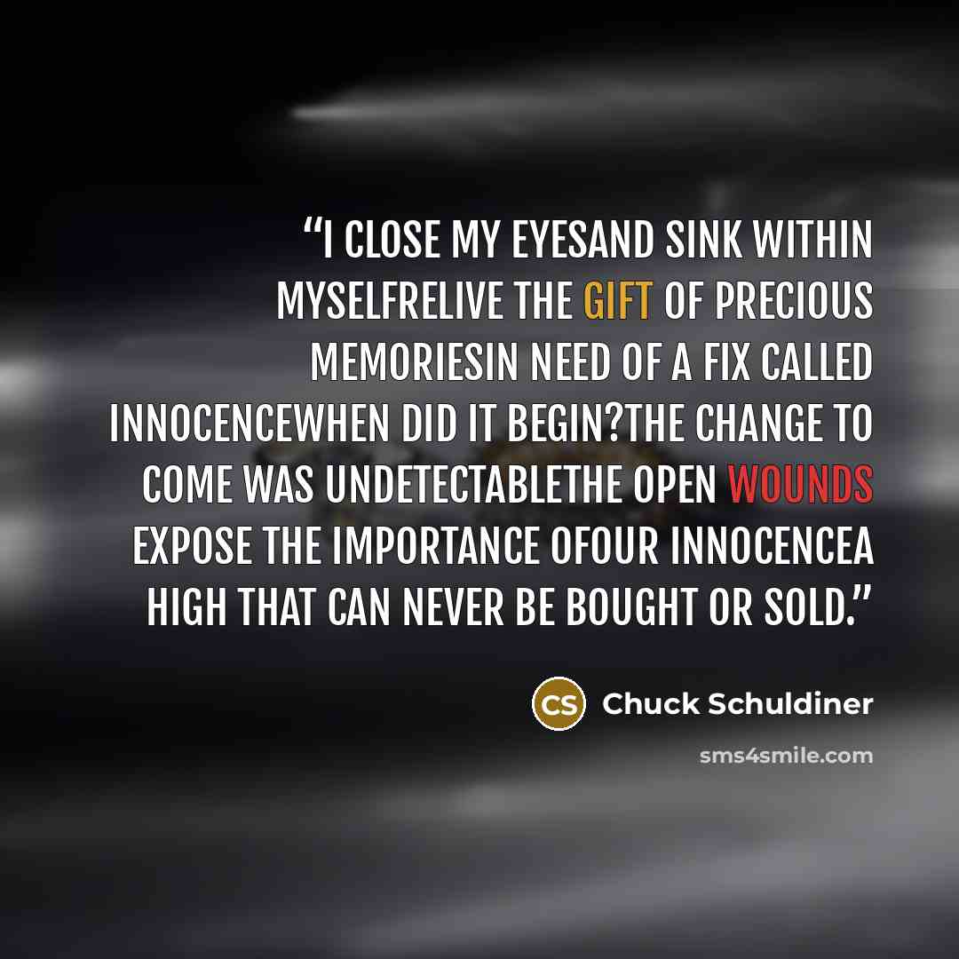 “I close my eyesAnd sink within myselfRelive the gift of precious memoriesIn need of a fix called innocenceWhen did it begin?The change to come was undetectableThe open wounds expose the importance ofOur innocenceA high that can never be bought or sold.” quote by Chuck Schuldiner