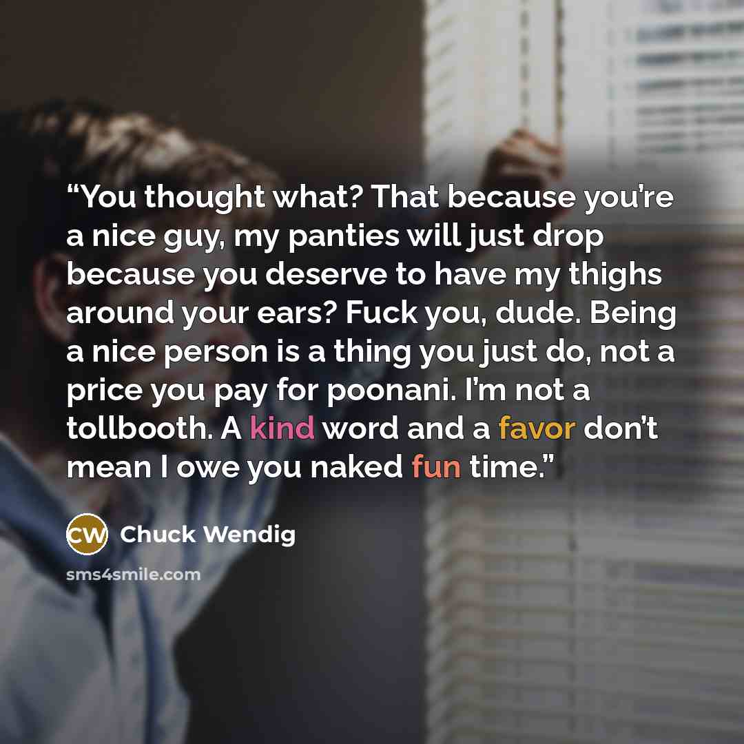 “You thought what? That because you’re a nice guy, my panties will just drop because you deserve to have my thighs around your ears? Fuck you, dude. Being a nice person is a thing you just do, not a price you pay for poonani. I’m not a tollbooth. A kind word and a favor don’t mean I owe you naked…” quote by Chuck Wendig