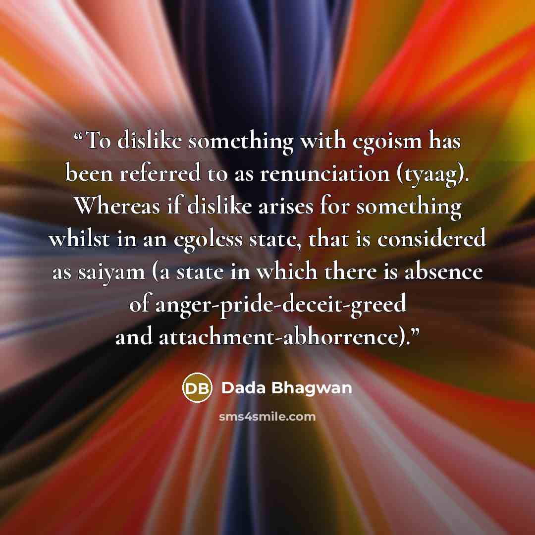 “To dislike something with egoism has been referred to as renunciation (tyaag). Whereas if dislike arises for something whilst in an egoless state, that is considered as saiyam (a state in which there is absence of anger-pride-deceit-greed and attachment-abhorrence).” quote by Dada Bhagwan
