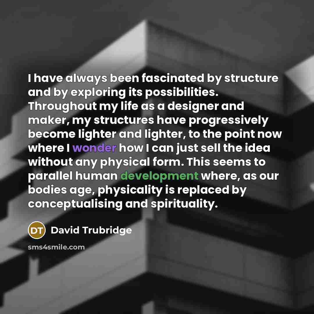 “I have always been fascinated by structure and by exploring its possibilities. Throughout my life as a designer and maker, my structures have progressively become lighter and lighter, to the point now where I wonder how I can just sell the idea without any physical form. This seems to parallel…” quote by David Trubridge