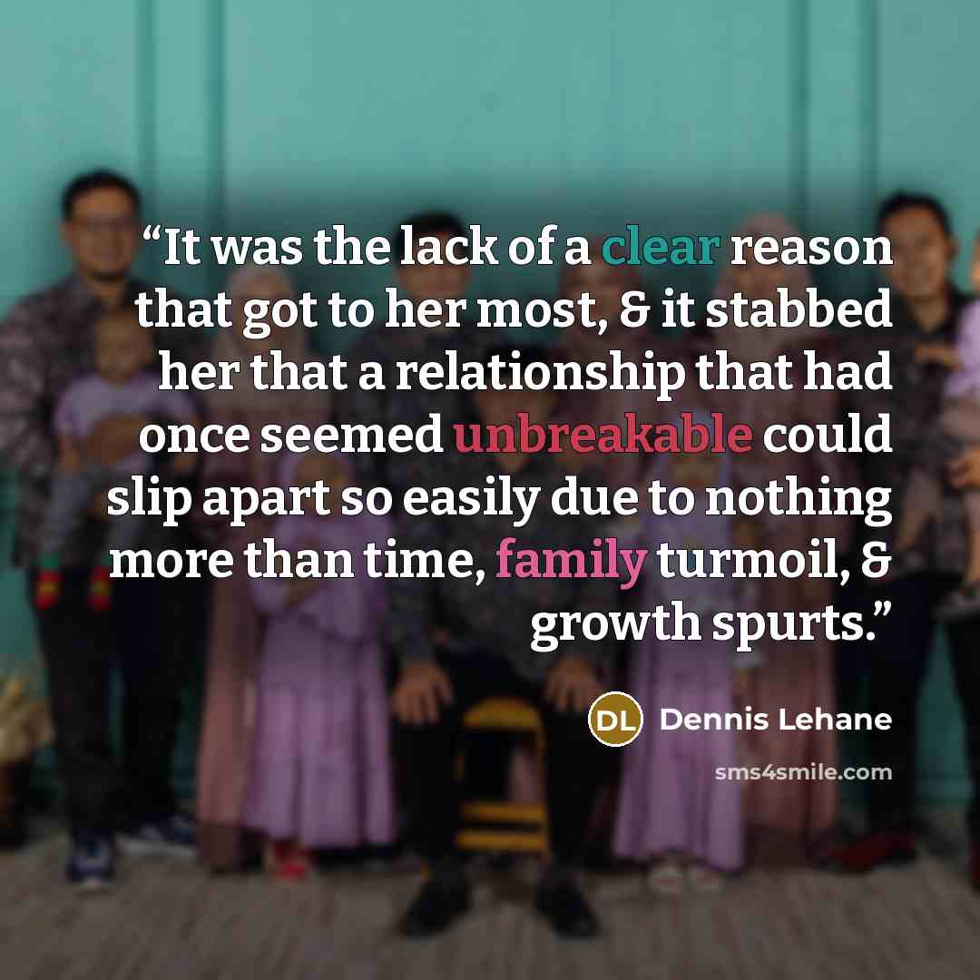 “It was the lack of a clear reason that got to her most, & it stabbed her that a relationship that had once seemed unbreakable could slip apart so easily due to nothing more than time, family turmoil, & growth spurts.” quote by Dennis Lehane