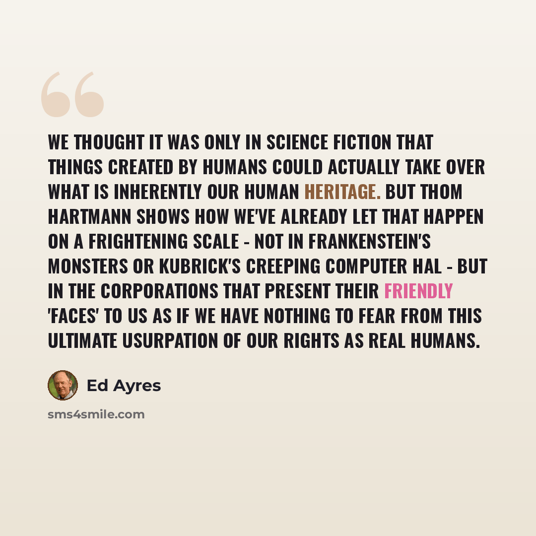 “We thought it was only in science fiction that things created by humans could actually take over what is inherently our human heritage. But Thom Hartmann shows how we've already let that happen on a frightening scale - not in Frankenstein's monsters or Kubrick's creeping computer Hal - but in the…” quote by Ed Ayres