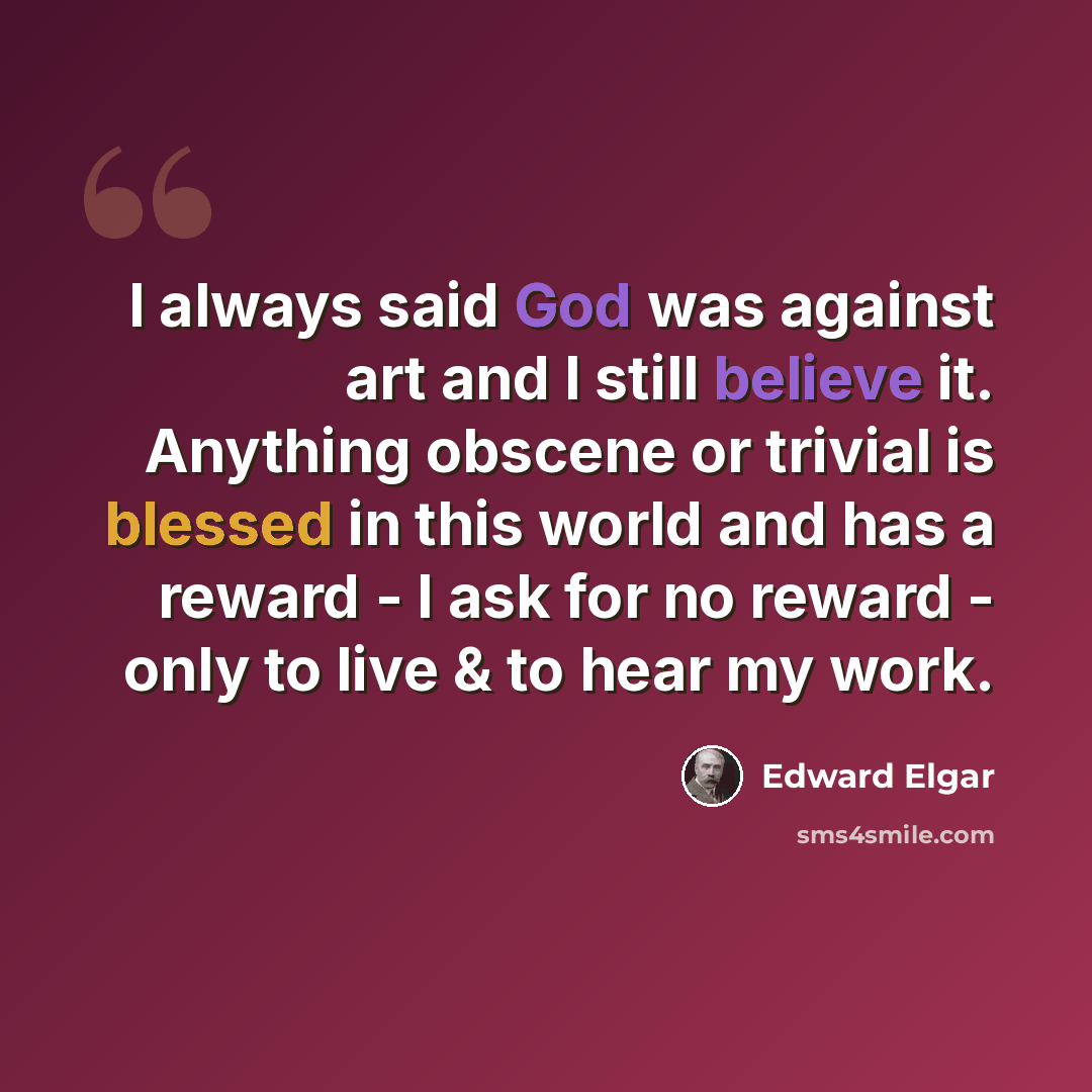 “I always said God was against art and I still believe it. Anything obscene or trivial is blessed in this world and has a reward - I ask for no reward - only to live & to hear my work.” quote by Edward Elgar