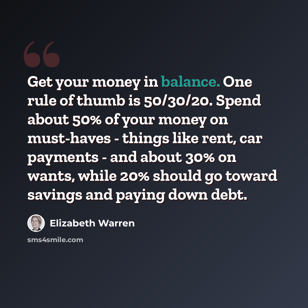 “Get your money in balance. One rule of thumb is 50/30/20. Spend about 50% of your money on must-haves - things like rent, car payments - and about 30% on wants, while 20% should go toward savings and paying down debt.” quote by Elizabeth Warren