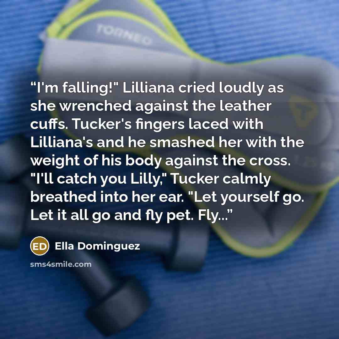 “I'm falling!" Lilliana cried loudly as she wrenched against the leather cuffs. Tucker's fingers laced with Lilliana's and he smashed her with the weight of his body against the cross. "I'll catch you Lilly," Tucker calmly breathed into her ear. "Let yourself go. Let it all go and fly pet. Fly...” quote by Ella Dominguez