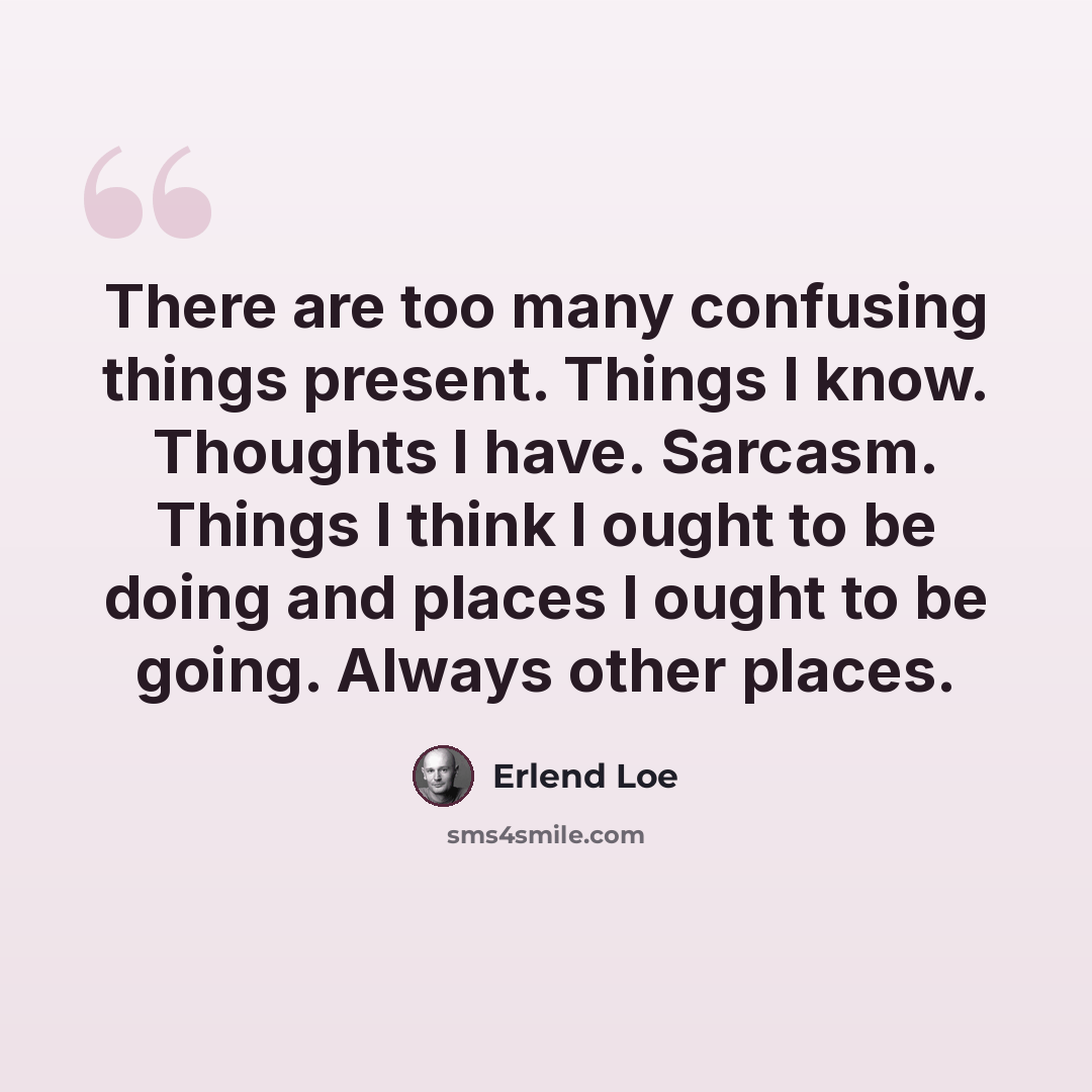 “There are too many confusing things present. Things I know. Thoughts I have. Sarcasm. Things I think I ought to be doing and places I ought to be going. Always other places.” quote by Erlend Loe