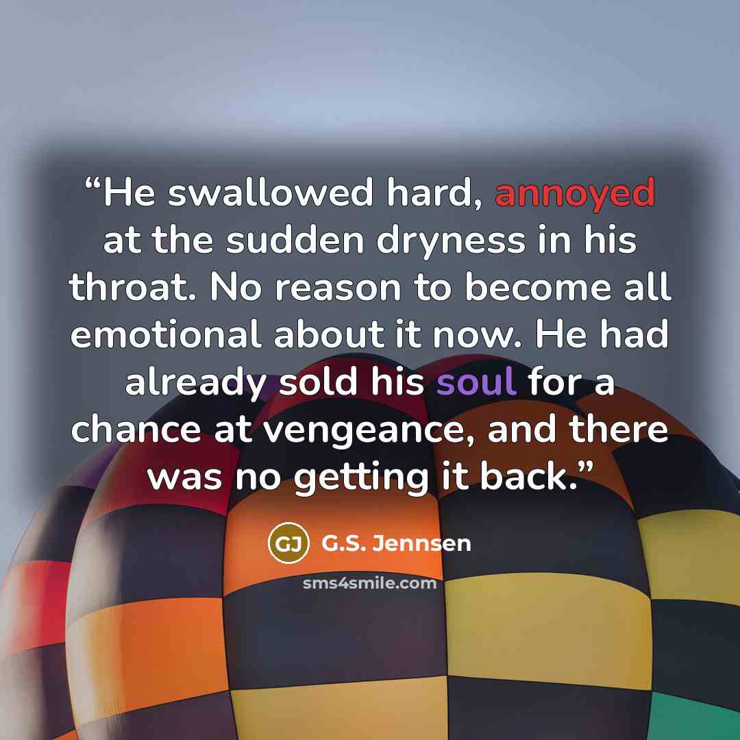 “He swallowed hard, annoyed at the sudden dryness in his throat. No reason to become all emotional about it now. He had already sold his soul for a chance at vengeance, and there was no getting it back.” quote by G.S. Jennsen