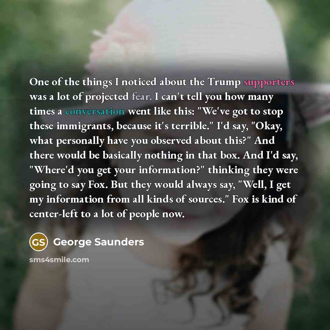 “One of the things I noticed about the Trump supporters was a lot of projected fear. I can't tell you how many times a conversation went like this: "We've got to stop these immigrants, because it's terrible." I'd say, "Okay, what personally have you observed about this?" And there would be…” quote by George Saunders