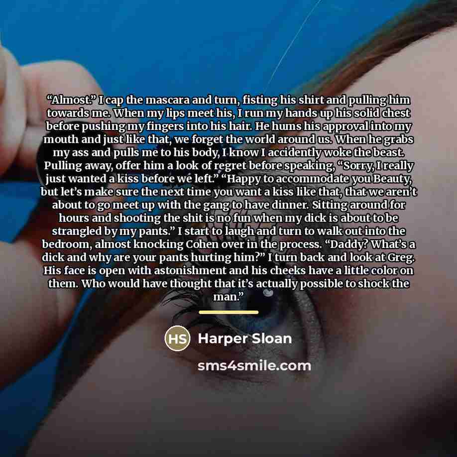 “Almost.” I cap the mascara and turn, fisting his shirt and pulling him towards me. When my lips meet his, I run my hands up his solid chest before pushing my fingers into his hair. He hums his approval into my mouth and just like that, we forget the world around us. When he grabs my ass and pulls…” quote by Harper Sloan