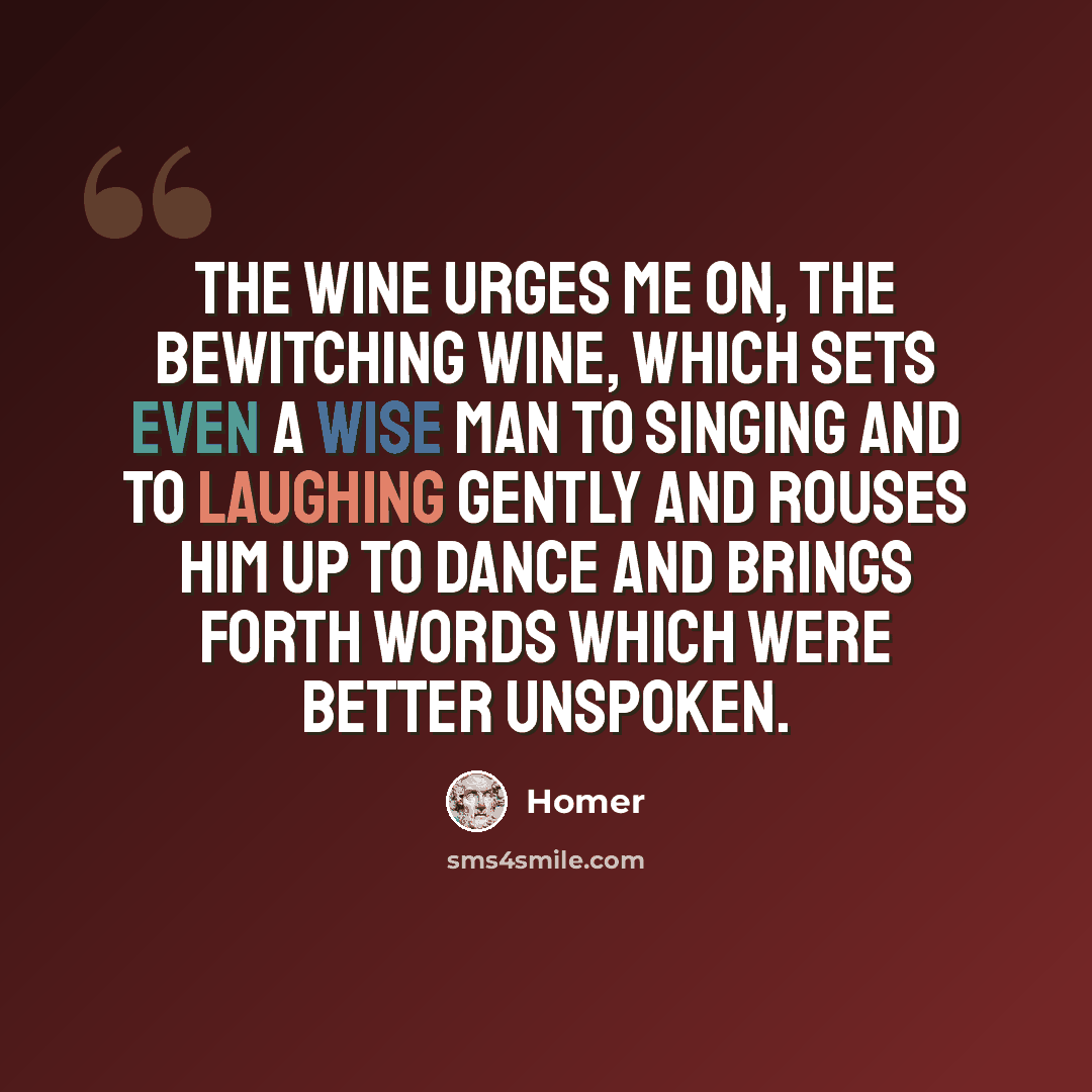 “The wine urges me on, the bewitching wine, which sets even a wise man to singing and to laughing gently and rouses him up to dance and brings forth words which were better unspoken.” quote by Homer