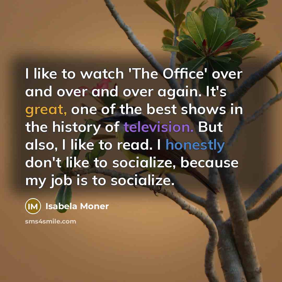 “I like to watch 'The Office' over and over and over again. It's great, one of the best shows in the history of television. But also, I like to read. I honestly don't like to socialize, because my job is to socialize.” quote by Isabela Moner