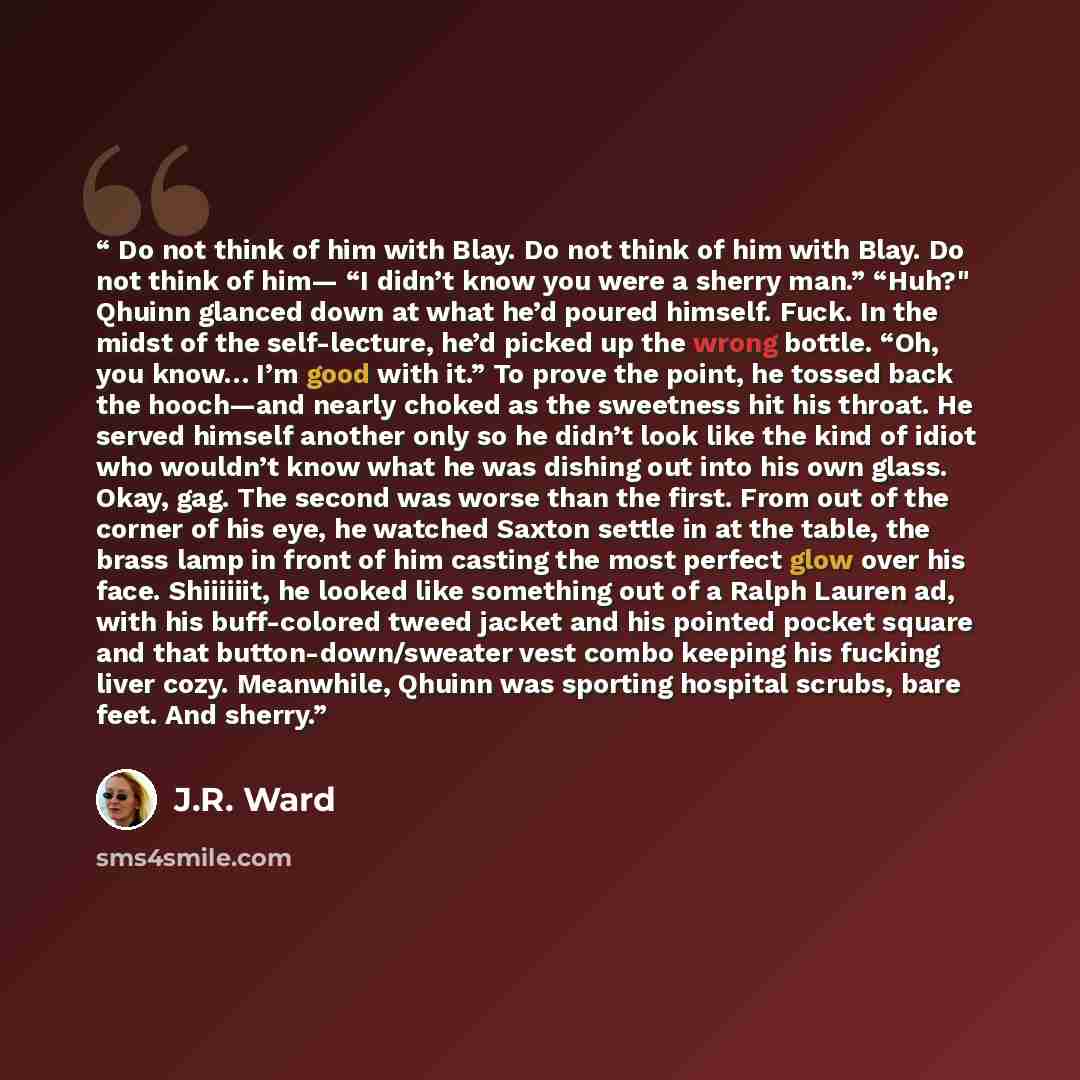 “Do not think of him with Blay. Do not think of him with Blay. Do not think of him— “I didn’t know you were a sherry man.” “Huh?" Qhuinn glanced down at what he’d poured himself. Fuck. In the midst of the self-lecture, he’d picked up the wrong bottle. “Oh, you know… I’m good with it.” To prove the…” quote by J.R. Ward