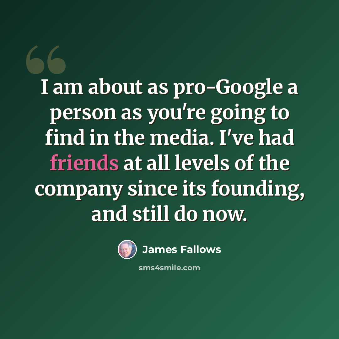 “I am about as pro-Google a person as you're going to find in the media. I've had friends at all levels of the company since its founding, and still do now.” quote by James Fallows