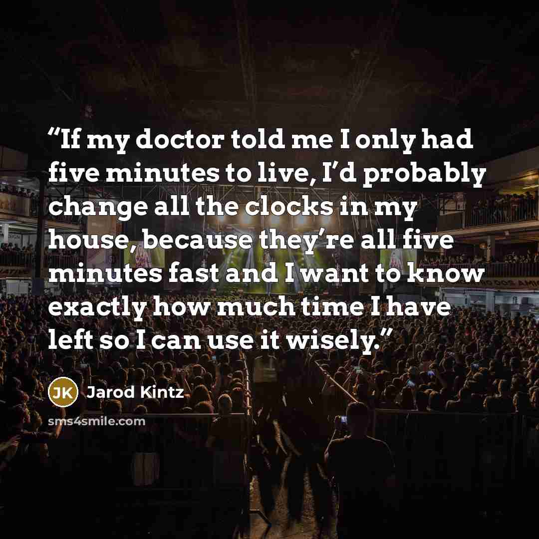 “If my doctor told me I only had five minutes to live, I’d probably change all the clocks in my house, because they’re all five minutes fast and I want to know exactly how much time I have left so I can use it wisely.” quote by Jarod Kintz