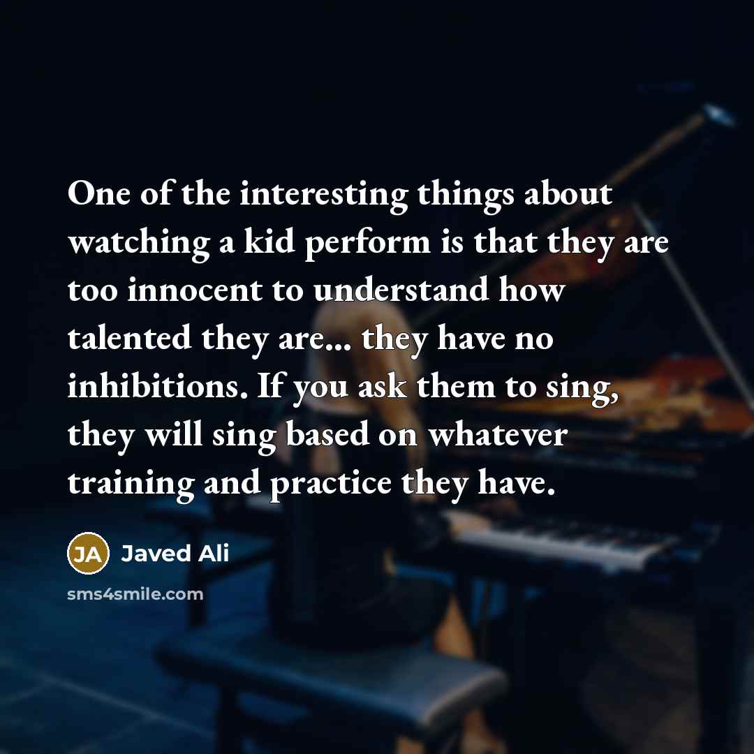 “One of the interesting things about watching a kid perform is that they are too innocent to understand how talented they are... they have no inhibitions. If you ask them to sing, they will sing based on whatever training and practice they have.” quote by Javed Ali