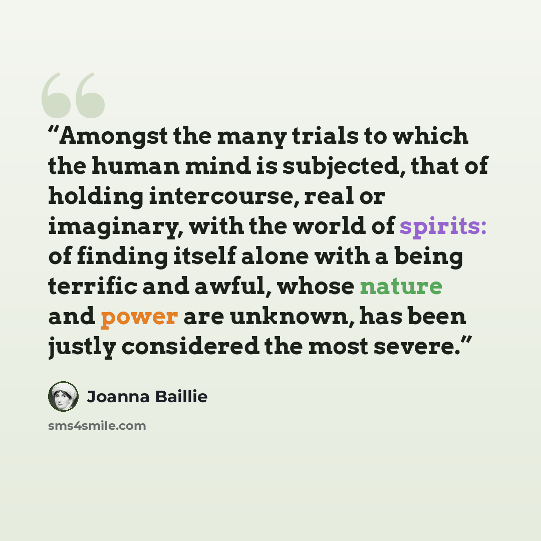 “Amongst the many trials to which the human mind is subjected, that of holding intercourse, real or imaginary, with the world of spirits: of finding itself alone with a being terrific and awful, whose nature and power are unknown, has been justly considered the most severe.” quote by Joanna Baillie