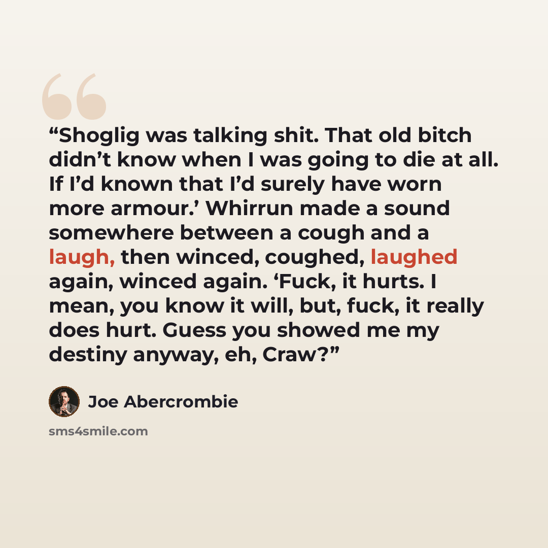“Shoglig was talking shit. That old bitch didn’t know when I was going to die at all. If I’d known that I’d surely have worn more armour.’ Whirrun made a sound somewhere between a cough and a laugh, then winced, coughed, laughed again, winced again. ‘Fuck, it hurts. I mean, you know it will, but…” quote by Joe Abercrombie