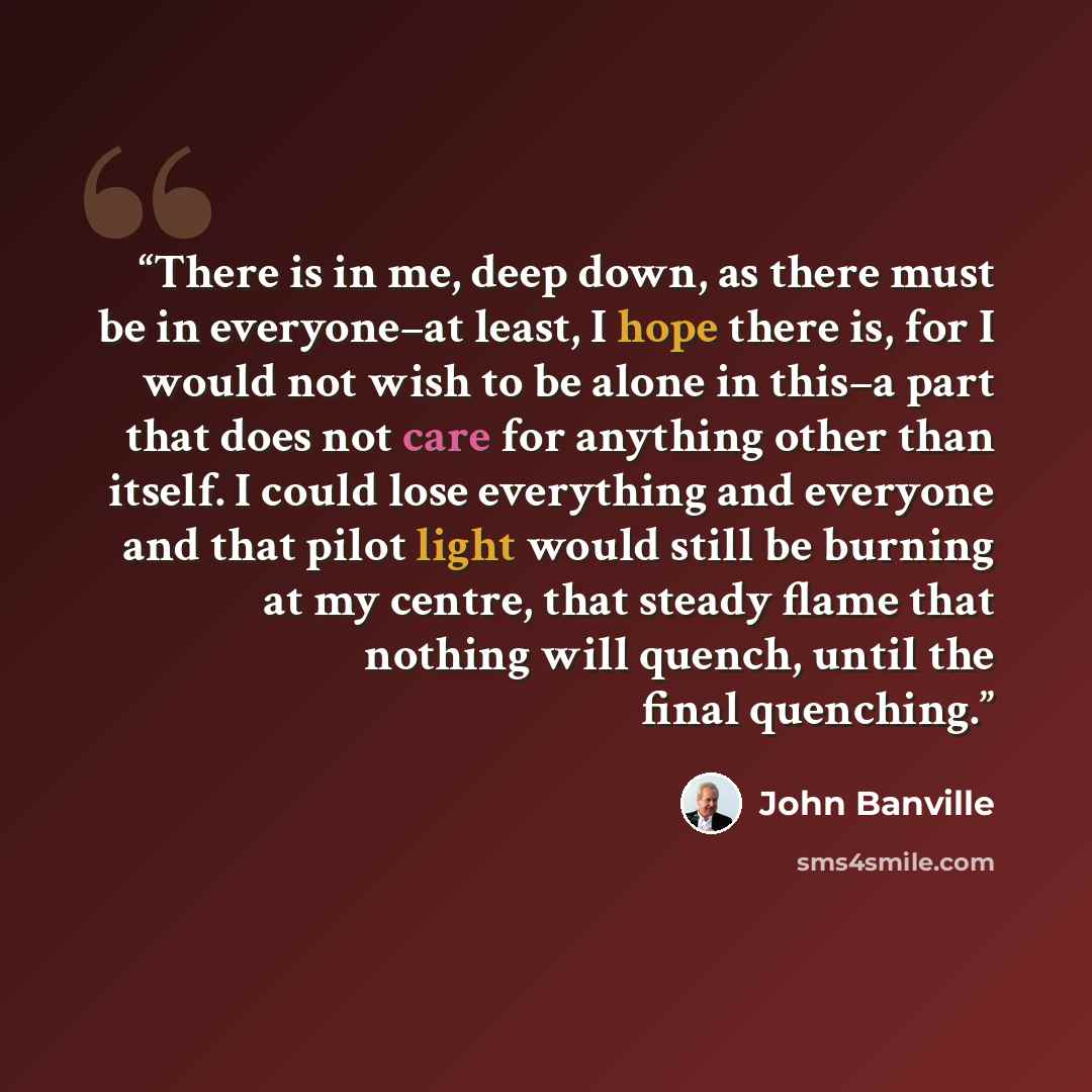 “There is in me, deep down, as there must be in everyone–at least, I hope there is, for I would not wish to be alone in this–a part that does not care for anything other than itself. I could lose everything and everyone and that pilot light would still be burning at my centre, that steady flame…” quote by John Banville