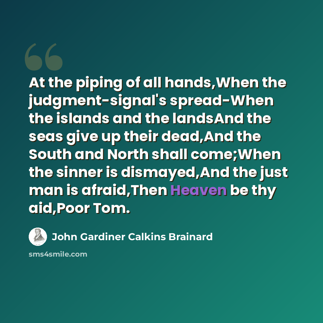 “At the piping of all hands,When the judgment-signal's spread-When the islands and the landsAnd the seas give up their dead,And the South and North shall come;When the sinner is dismayed,And the just man is afraid,Then Heaven be thy aid,Poor Tom.” quote by John Gardiner Calkins Brainard