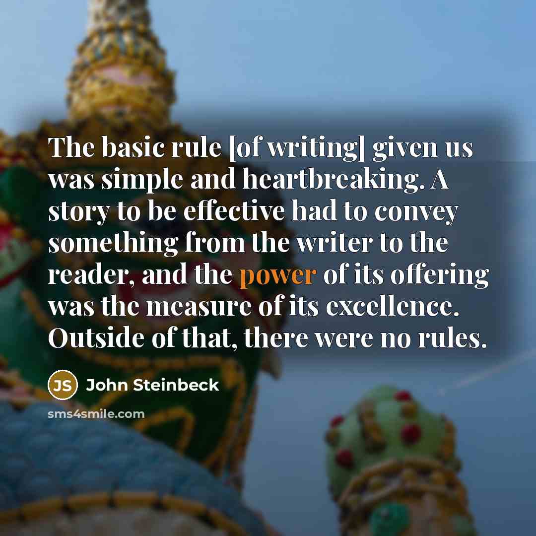 “The basic rule [of writing] given us was simple and heartbreaking. A story to be effective had to convey something from the writer to the reader, and the power of its offering was the measure of its excellence. Outside of that, there were no rules.” quote by John Steinbeck