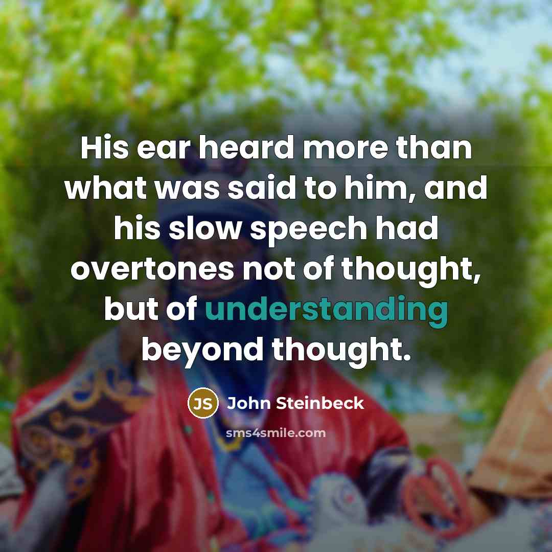 “His ear heard more than what was said to him, and his slow speech had overtones not of thought, but of understanding beyond thought.” quote by John Steinbeck