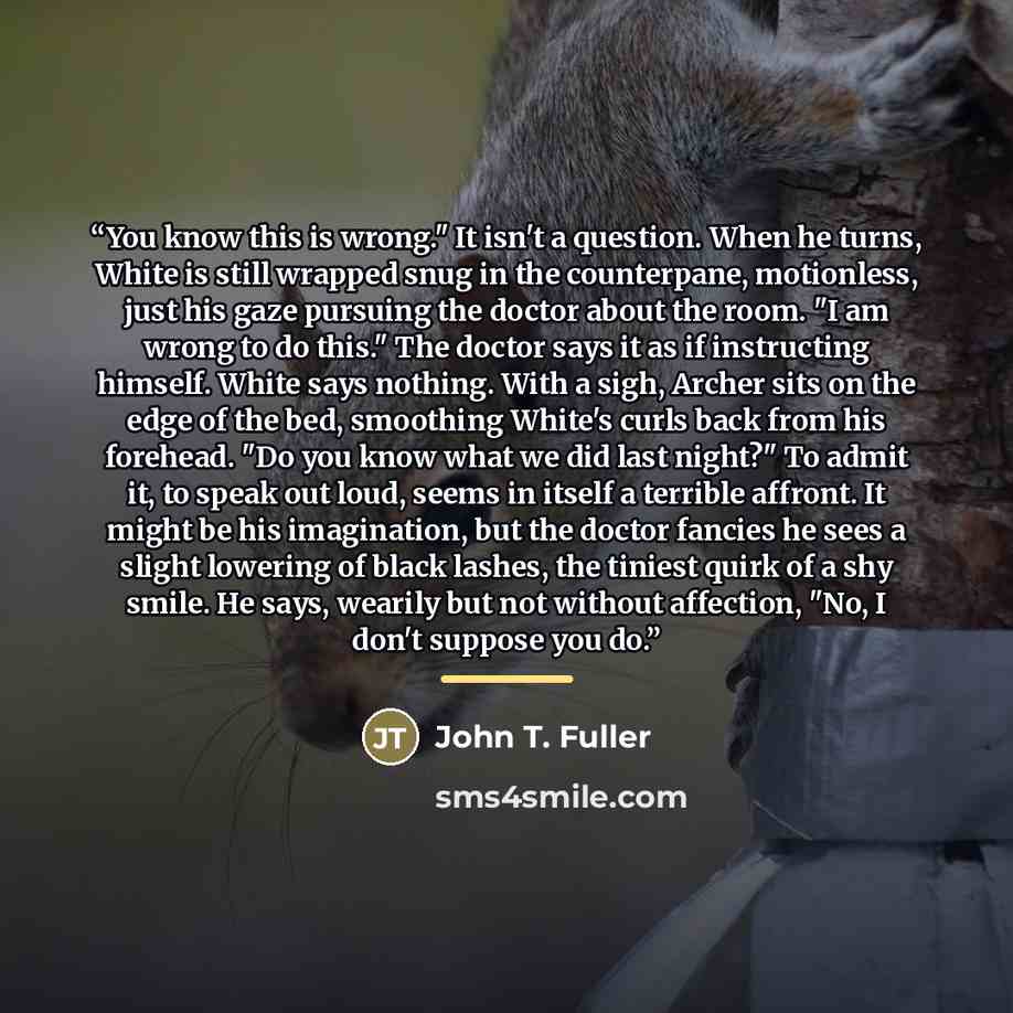 “You know this is wrong." It isn't a question. When he turns, White is still wrapped snug in the counterpane, motionless, just his gaze pursuing the doctor about the room. "I am wrong to do this." The doctor says it as if instructing himself. White says nothing. With a sigh, Archer sits on the edge…” quote by John T. Fuller