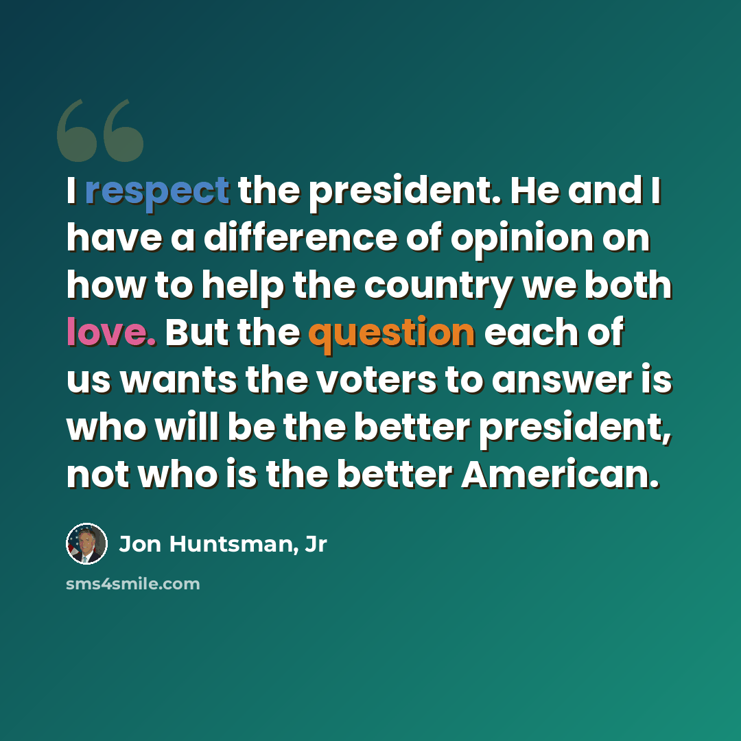 “I respect the president. He and I have a difference of opinion on how to help the country we both love. But the question each of us wants the voters to answer is who will be the better president, not who is the better American.” quote by Jon Huntsman, Jr