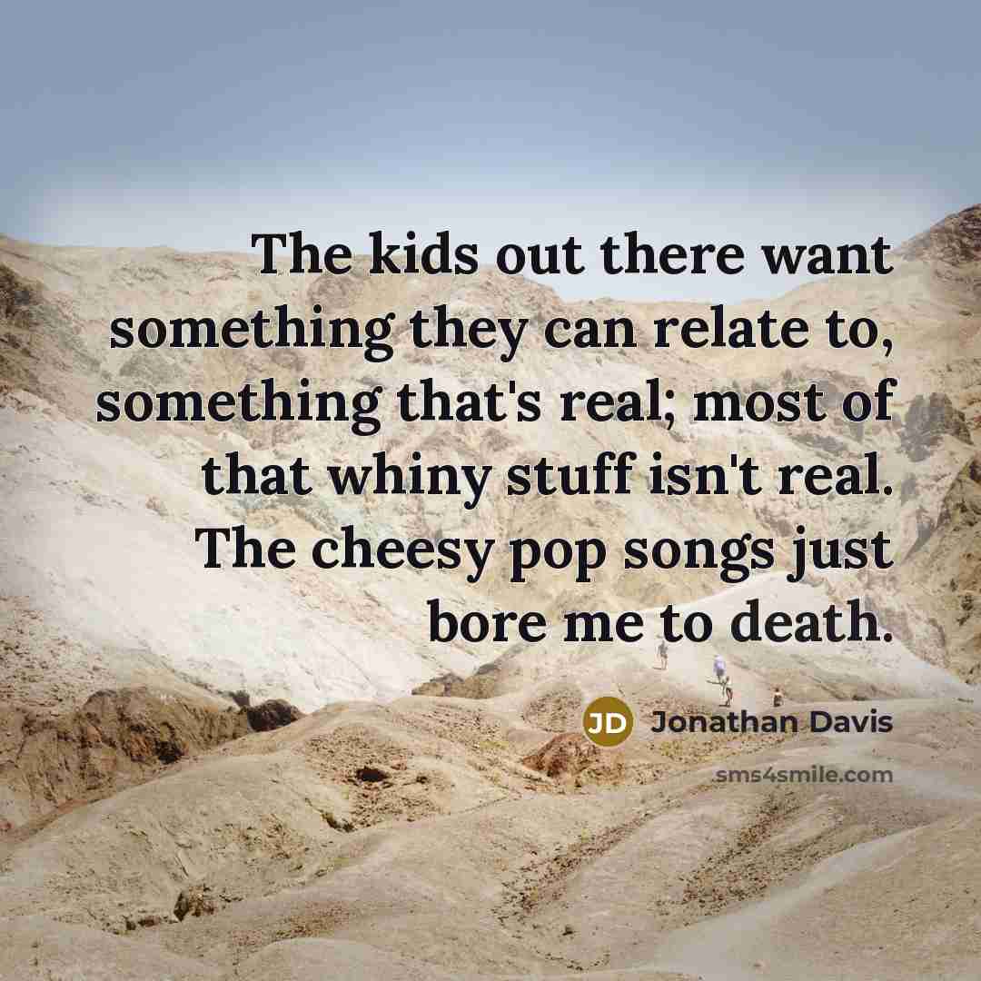 “The kids out there want something they can relate to, something that's real; most of that whiny stuff isn't real. The cheesy pop songs just bore me to death.” quote by Jonathan Davis