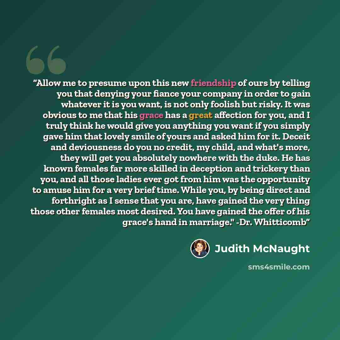 “Allow me to presume upon this new friendship of ours by telling you that denying your fiance your company in order to gain whatever it is you want, is not only foolish but risky. It was obvious to me that his grace has a great affection for you, and I truly think he would give you anything you…” quote by Judith McNaught