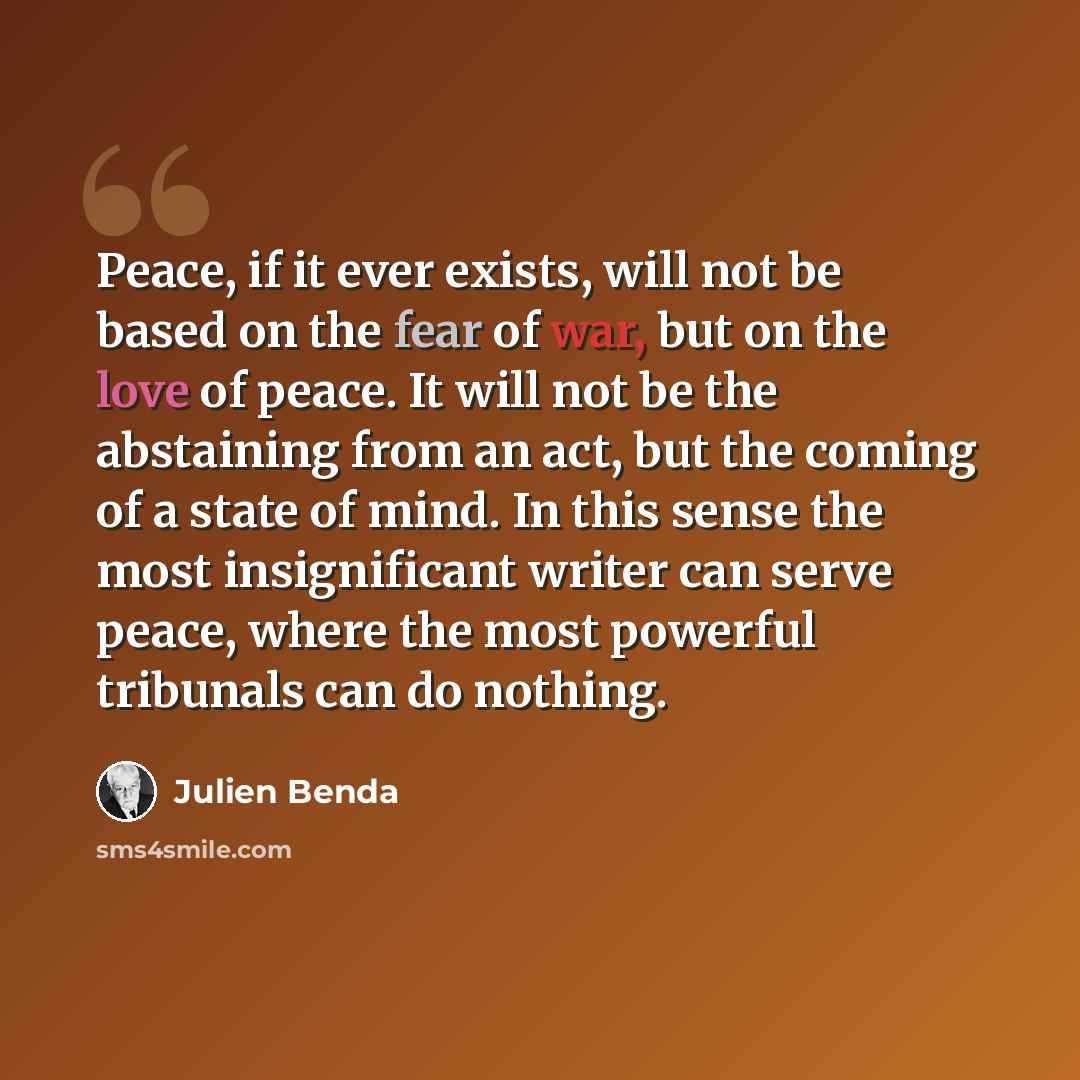 “Peace, if it ever exists, will not be based on the fear of war, but on the love of peace. It will not be the abstaining from an act, but the coming of a state of mind. In this sense the most insignificant writer can serve peace, where the most powerful tribunals can do nothing.” quote by Julien Benda
