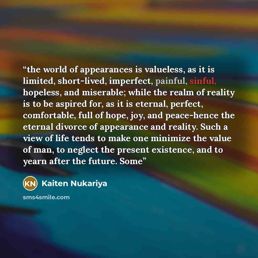 “the world of appearances is valueless, as it is limited, short-lived, imperfect, painful, sinful, hopeless, and miserable; while the realm of reality is to be aspired for, as it is eternal, perfect, comfortable, full of hope, joy, and peace-hence the eternal divorce of appearance and reality. Such…” quote by Kaiten Nukariya