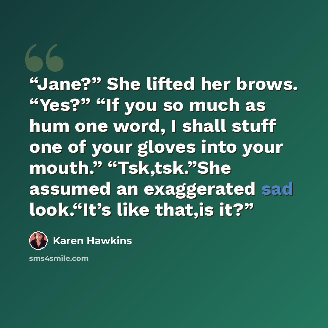 “Jane?” She lifted her brows. “Yes?” “If you so much as hum one word, I shall stuff one of your gloves into your mouth.” “Tsk,tsk.”She assumed an exaggerated sad look.“It’s like that,is it?” quote by Karen Hawkins
