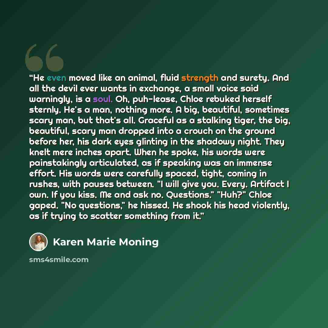 “He even moved like an animal, fluid strength and surety. And all the devil ever wants in exchange, a small voice said warningly, is a soul. Oh, puh-lease, Chloe rebuked herself sternly. He's a man, nothing more. A big, beautiful, sometimes scary man, but that's all. Graceful as a stalking tiger…” quote by Karen Marie Moning