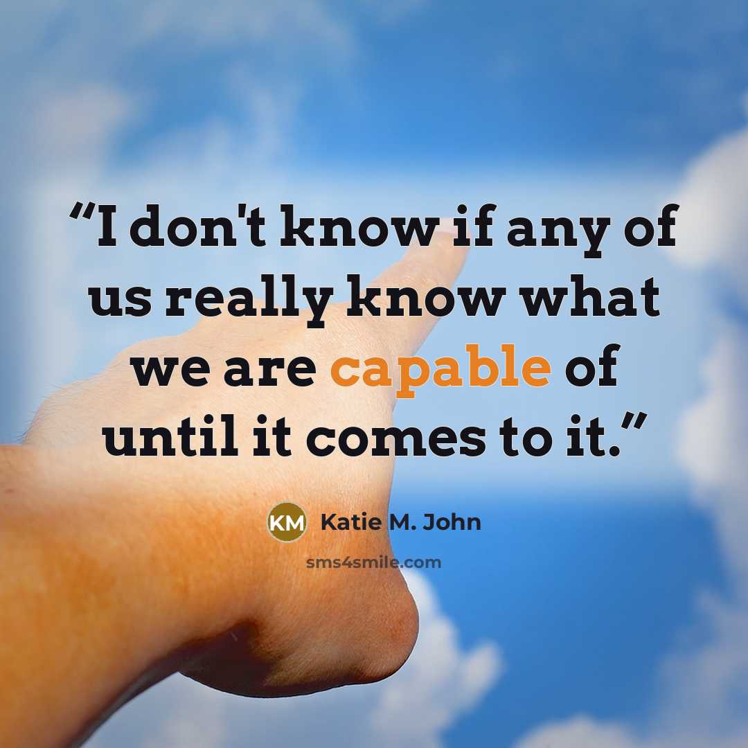 “I don't know if any of us really know what we are capable of until it comes to it.” quote by Katie M. John