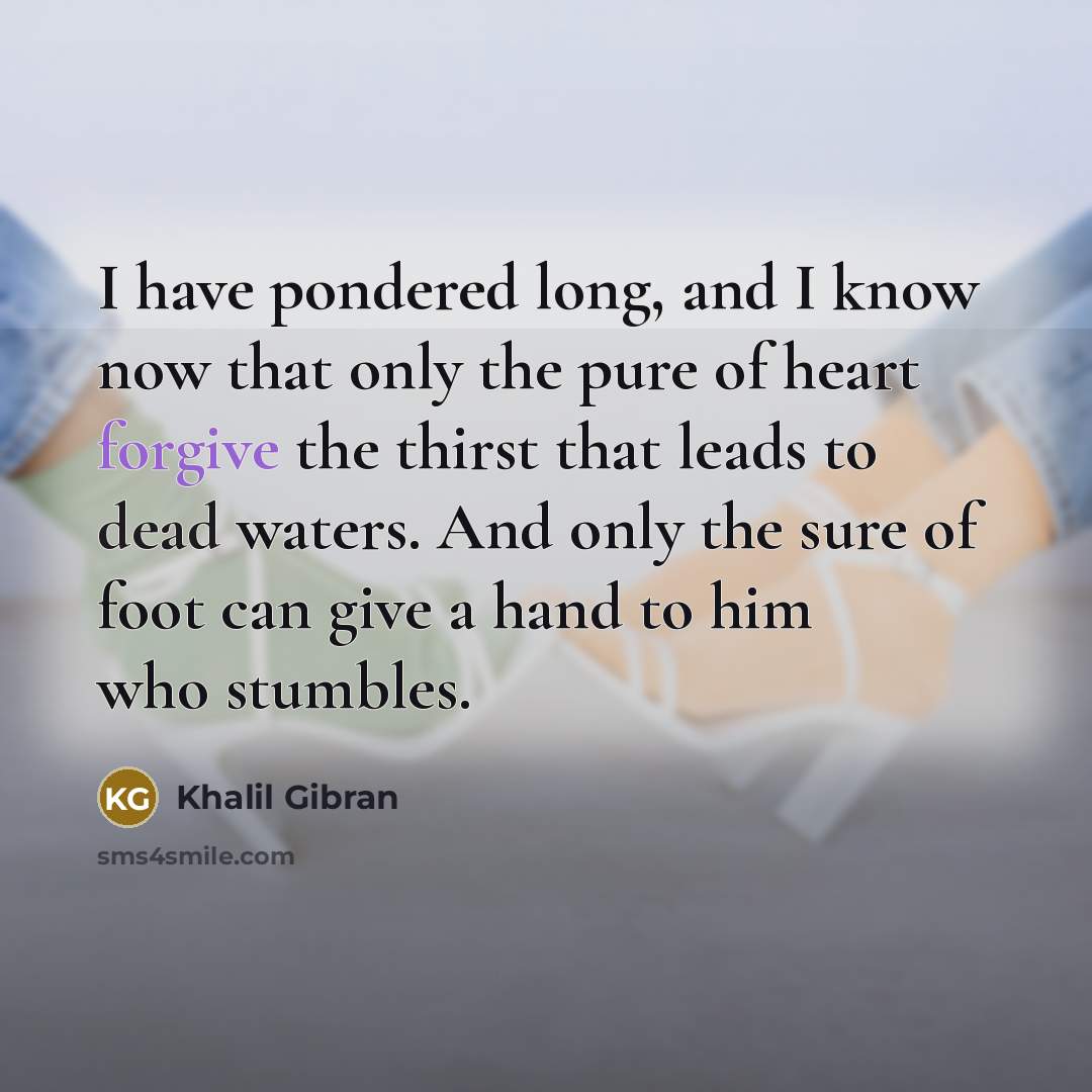 “I have pondered long, and I know now that only the pure of heart forgive the thirst that leads to dead waters. And only the sure of foot can give a hand to him who stumbles.” quote by Khalil Gibran