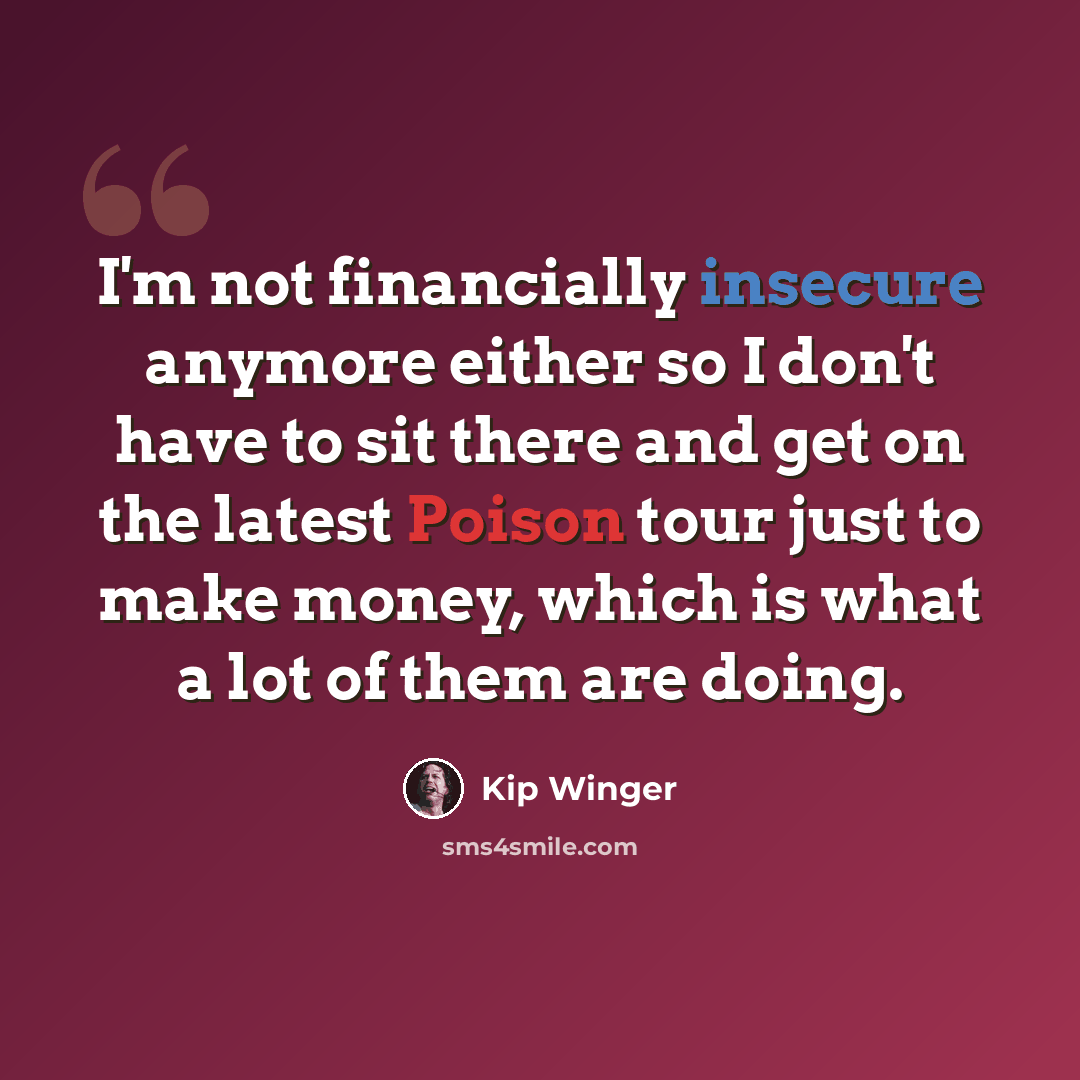 “I'm not financially insecure anymore either so I don't have to sit there and get on the latest Poison tour just to make money, which is what a lot of them are doing.” quote by Kip Winger