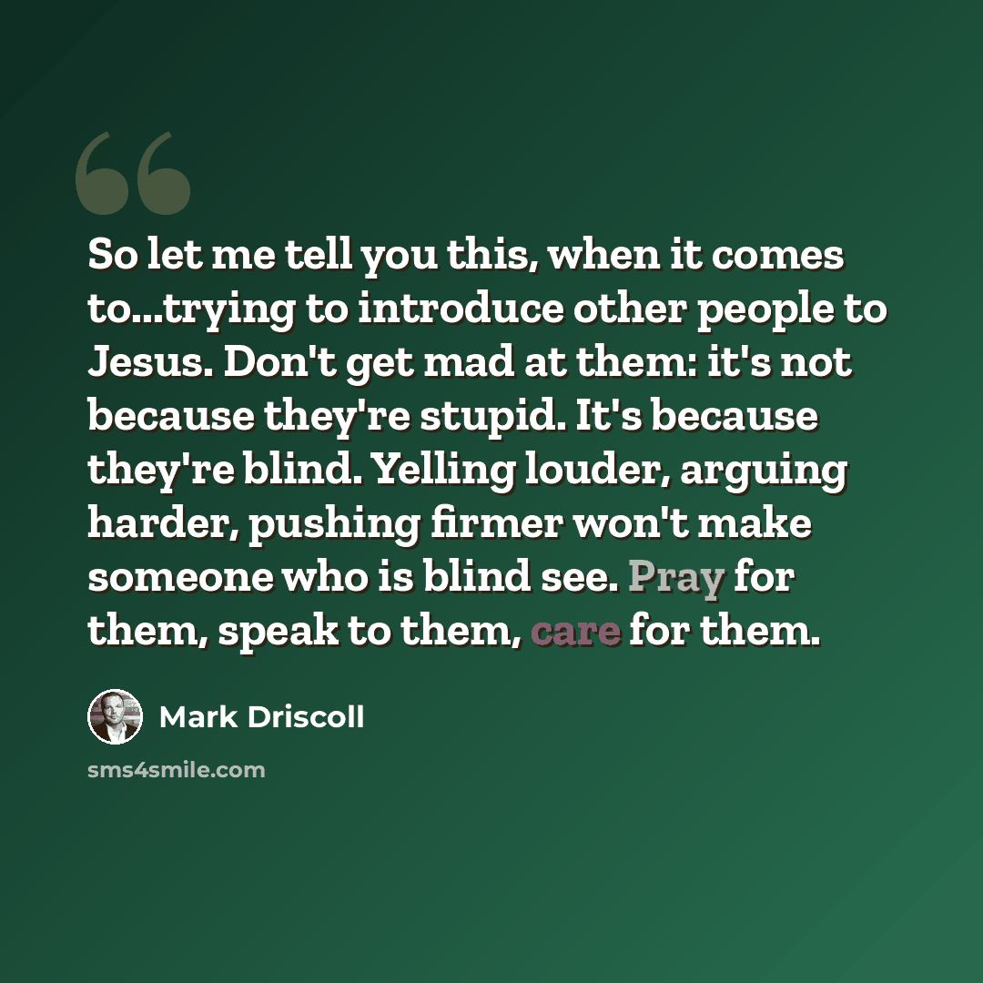 “So let me tell you this, when it comes to...trying to introduce other people to Jesus. Don't get mad at them: it's not because they're stupid. It's because they're blind. Yelling louder, arguing harder, pushing firmer won't make someone who is blind see. Pray for them, speak to them, care for them.” quote by Mark Driscoll
