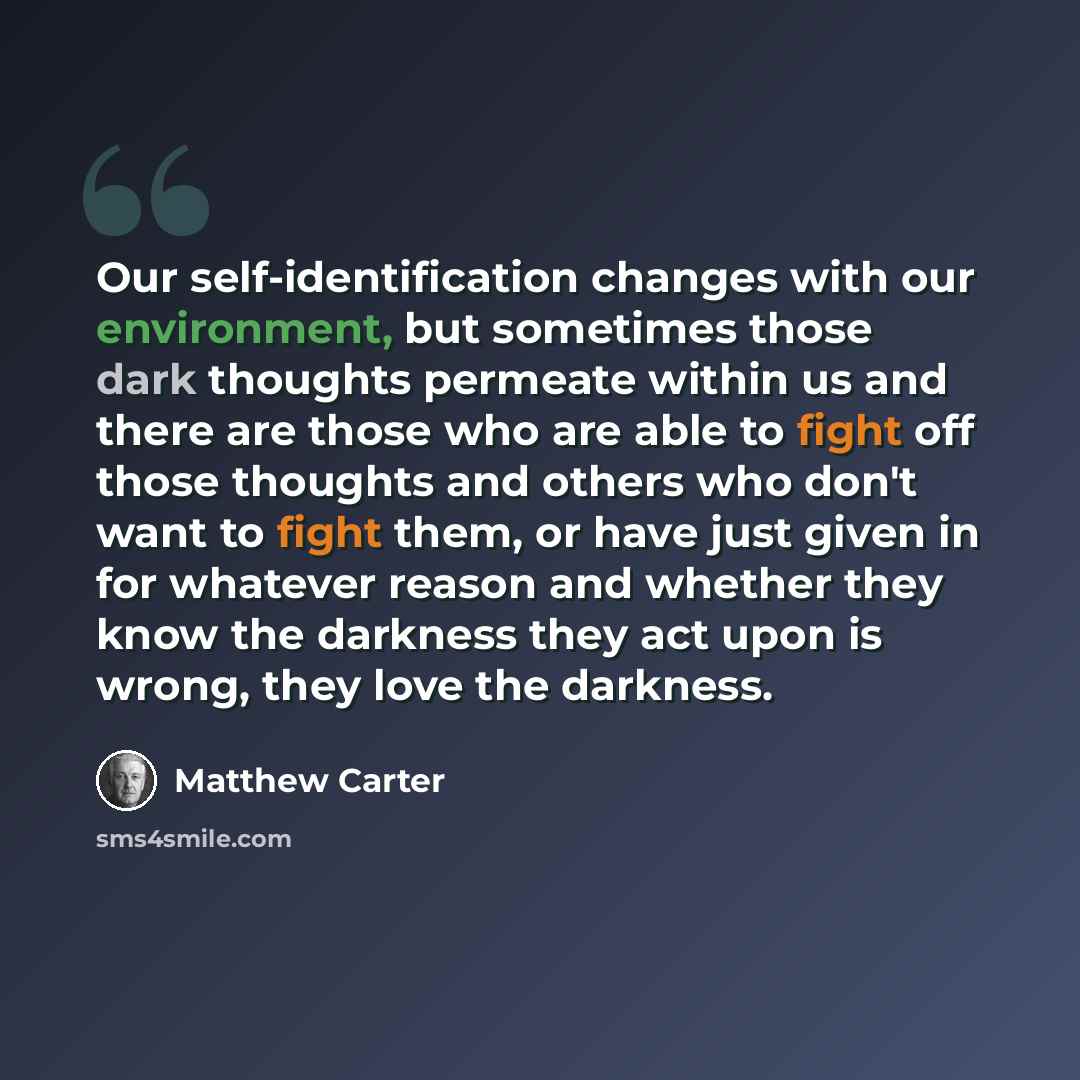 “Our self-identification changes with our environment, but sometimes those dark thoughts permeate within us and there are those who are able to fight off those thoughts and others who don't want to fight them, or have just given in for whatever reason and whether they know the darkness they act…” quote by Matthew Carter