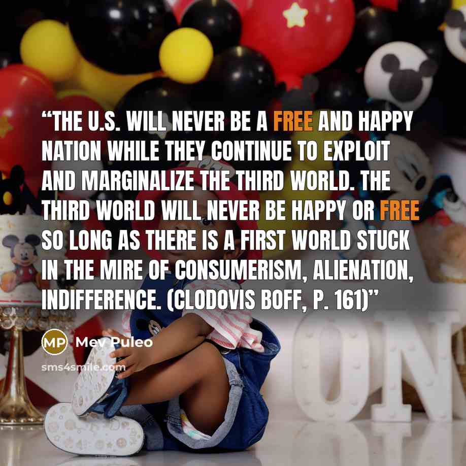 “The U.S. will never be a free and happy nation while they continue to exploit and marginalize the Third World. The Third World will never be happy or free so long as there is a First World stuck in the mire of consumerism, alienation, indifference. (Clodovis Boff, p. 161)” quote by Mev Puleo