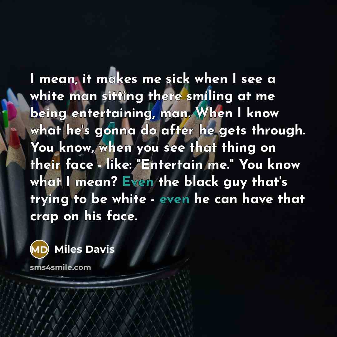 “I mean, it makes me sick when I see a white man sitting there smiling at me being entertaining, man. When I know what he's gonna do after he gets through. You know, when you see that thing on their face - like: "Entertain me." You know what I mean? Even the black guy that's trying to be white…” quote by Miles Davis