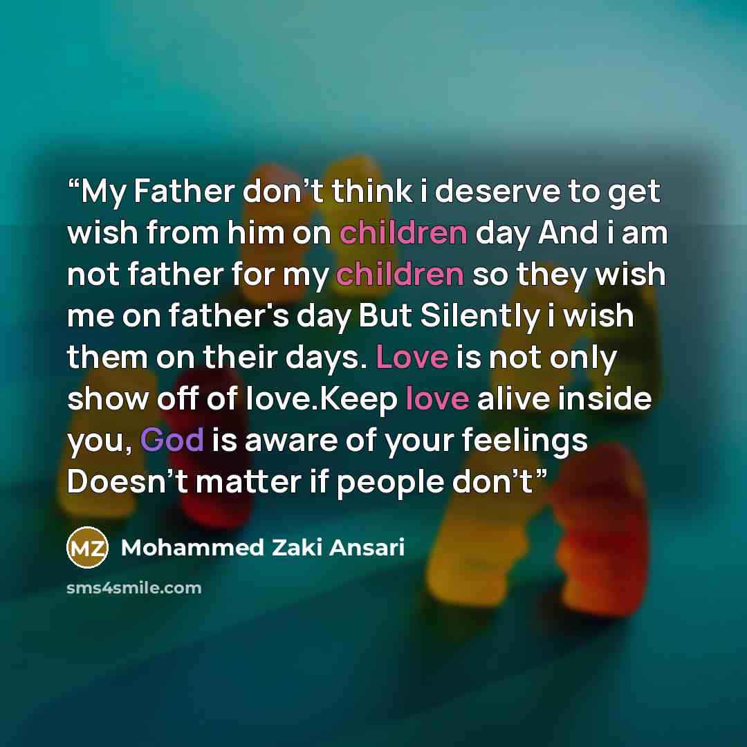 “My Father don't think i deserve to get wish from him on children day And i am not father for my children so they wish me on father's day But Silently i wish them on their days. Love is not only show off of love.Keep love alive inside you, God is aware of your feelings Doesn't matter if people don't” quote by Mohammed Zaki Ansari