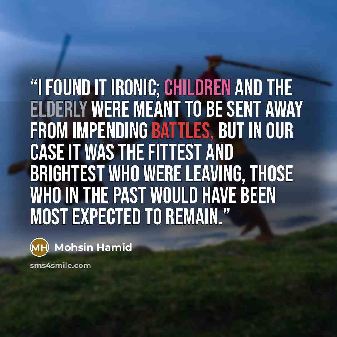 “I found it ironic; children and the elderly were meant to be sent away from impending battles, but in our case it was the fittest and brightest who were leaving, those who in the past would have been most expected to remain.” quote by Mohsin Hamid